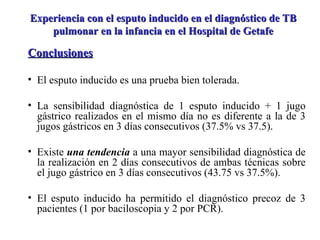 Conclusiones El esputo inducido es una prueba bien tolerada. La sensibilidad diagnóstica de 1 esputo inducido + 1 jugo gástrico realizados en el mismo día no es diferente a la de 3 jugos gástricos en 3 días consecutivos (37.5% vs 37.5). Existe  una tendencia  a una mayor sensibilidad diagnóstica de la realización en 2 días consecutivos de ambas técnicas sobre el jugo gástrico en 3 días consecutivos (43.75 vs 37.5%). El esputo inducido ha permitido el diagnóstico precoz de 3 pacientes (1 por baciloscopia y 2 por PCR). Experiencia con el esputo inducido en el diagnóstico de TB pulmonar en la infancia en el Hospital de Getafe 