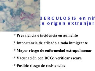 TUBERCULOSIS en niños  de origen extranjero   * Prevalencia e incidencia en aumento  * Importancia de cribado a todo inmigrante * Mayor riesgo de enfermedad extrapulmonar  * Vacunación con BCG: verificar escara * Posible riesgo de resistencias  