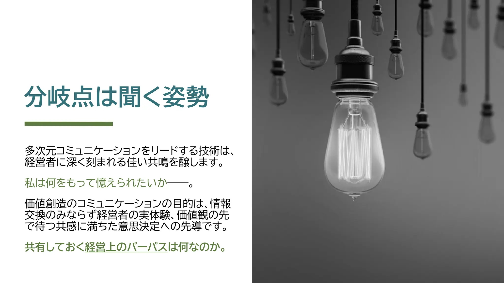 分岐点は聞く姿勢
多次元コミュニケーションをリードする技術は、
経営者に深く刻まれる佳い共鳴を醸します。
私は何をもって憶えられたいか――。
価値創造のコミュニケーションの目的は、情報
交換のみならず経営者の実体験、価値観の先
で待つ共感に満ちた意思決定への先導です。
共有しておく経営上のパーパスは何なのか。
 