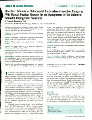 Annals of Internal Medicine ORIGINAL RESEARCH
One-Year Outcome of Subacromial Corticosteroid Injection Compared
With Manual Physical Therapy for the Management of the Unilateral
Shoulder Impingement Syndrome
A Pragmatic Randomized Trial
Daniel I. Rhon, PT, DPT, DSc; Robert B. Boyles, PT, DSc; and Joshua A. Cleland, PT, PhD
Background: Corticosteroid injections (CSIs) and physical therapy
are used to treat patients with the shoulder impingement syndrome
(SIS) but have never been directly compared.
Objective: To compare the effectiveness of 2 common nonsurgical
treatments for SIS.
Design: Randomized, single-blind, comparative-effectiveness,
parallel-group trial. (ClinicalTrials.gov: NCT01190891)
Setting: Military hospital—based outpatient clinic in the United
States.
Patients: 104 patients aged 18 to 65 years with unilateral SIS
between June 2010 and March 2012.
Intervention: Random assignment into 2 groups: 40-mg triamcin-
olone acetonide subacromial CSI versus 6 sessions of manual phys-
ical therapy.
Measurements: The primary outcome was change in Shoulder Pain
and Disability Index scores at 1 year. Secondary outcomes included
the Global Rating of Change scores, the Numeric Pain Rating Scale
scores, and 1-year health care use.
Results: Both groups demonstrated approximately 50% improve-
ment in Shoulder Pain and Disability Index scores maintained
through 1 year; however, the mean difference between groups was
not significant (1.5% [95% CI, —6.3% to 9.4%]). Both groups
showed improvements in Global Rating of Change scale and pain
rating scores, but between-group differences in scores for the
Global Rating of Change scale (0 [CI, —2 to 1]) and pain rating
(0.4 [CI, —0.5 to 1.2]) were not significant. During the 1-year
follow-up, patients receiving CSI had more SIS-related visits to their
primary care provider (60% vs. 37%) and required additional ste-
roid injections (38% vs. 20%), and 19% needed physical therapy.
Transient pain from the CSI was the only adverse event reported.
Limitation: The study occurred at 1 center with patients referred to
physical therapy.
Conclusion: Both groups experienced significant improvement. The
manual physical therapy group used less 1-year SIS-related health
care resources than the CSI group.
Primary Funding Source: Cardon Rehabilitation Products through
the American Academy of Orthopaedic Manual Physical Therapists.
Ann Intern Med. 2014;161:161-169. doi:10.7326/M13-2199 www.annals.org
For author affiliations, see end of text.
The shoulder impingement syndrome (SIS) is a generic
term used for patients with shoulder pain that encom-
passes the rotator cuff syndrome, tendinosis of the rotator
cuff muscles, and bursitis in the shoulder area (1). It has a
cumulative incidence between 5 and 30 per 1000 person-
years (2, 3).
Conservative treatment options include corticosteroid
injections (CSIs) and physical therapy. Subacromial CSI is
one of the most common procedures used by orthopedists,
rheumatologists, and general practitioners (4, 5). However,
evidence to support long-term efficacy is conflicting (6-
10). Clinical practice guidelines cannot recommend for or
against CSI for rotator cuff pathology without evidence of
tears (11). Four recent systematic reviews have differing
conclusions on the efficacy of CSI for SIS (6, 8, 9, 12),
but the consensus suggests that any benefit may only be
short-term.
Although manual physical therapy (MPT) may be ef-
fective for SIS management (13-21), 2 recent systematic
reviews found no clear evidence to suggest additional ben-
efits of MPT to other interventions (22, 23), indicating the
need for further research. Data are also lacking about the
patterns and timing of CSI and MPT use for patients with
SIS. Studies suggest that a CSI is often considered initially
(4, 5), whereas a referral to physical therapy may occur
only 24% of the time (24). Other studies introduced CSI
only after 6 weeks of physical therapy was unsuccessful (5).
Some investigations evaluated the effect of providing CSI
before, or in conjunction with, MPT or shoulder exercises
(14, 25, 26), but CSI and MPT have not been directly
compared. The objective of this study was to compare the
1-year effectiveness of CSI and MPT for SIS management.
METHODS
Design Overview
This pragmatic, randomized, controlled trial com-
pared 2 treatments for patients with SIS: subacromial CSI
and MPT. The primary end point was 1-year improvement
on the Shoulder Pain and Disability Index (SPADI). Sec-
See also:
Editorial comment 224
Summary for Patients 1-22
0 2014 American College of Physicians1 161
 