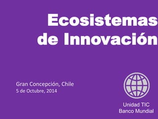 Ecosistemas 
de Innovación 
Unidad TIC 
Banco Mundial 
Gran Concepción, Chile 
5 de Octubre, 2014 
 