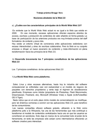 Trabajo práctico Broggi- Vera
Nociones alrededor de la Web 2.0
a) ¿Cuáles son las características principales de la World Wide Web 2.0?
Es evidente que la World Wide Web actual no es igual a la Web que existía en
2000. En ese momento, escasas aplicaciones ofrecían espacios abiertos de
acceso, escritura y producción de contenidos de valor añadido en forma gratuita. La
base de participación de los anteriores productos era muy limitada:correos del staff
formularios de contacto y poco más.
Hoy existe un entorno virtual de convivencia entre aplicaciones estándares con
escasa interactividad y otras de escritura colaborativa. Pero la Web en su conjunto
empieza a dibujar un nuevo escenario de contenido y meta-información en plena
transformación hacia los principios de la Web 2.0.
b) Desarrolla brevemente los 7 principios constitutivos de las aplicaciones
Web 2.0
Los 7 principios constitutivos de las aplicaciones Web 2.0
1) La World Wide Web como plataforma.
Salvo Linux y otras escasas alternativas, hasta hoy la industria del software
computacional se enfrentaba casi con exclusividad a un modelo de negocio de
paquetes con derechos propietarios y venta bajo el régimen de obsolescencia
planificada. Empresas como Adobe (propietaria de Photoshop, Flash Macromedia,
Dreamweaver, Freehand, etc), Microsoft (Windows Vista) o Apple (iLifeiTunesMac
OS X Tiger).
Nada indica que en el corto plazo dicho modelo de comercialización se modifique,
pero tal dinámica comienza a convivir con las aplicaciones Web 2.0, para beneficio
de los consumidores.
Las nuevas compañías ofrecen software gratuito, utilizando a la Web como
plataforma junto a la Wikipedia, fue una de las herramientas que más contribuyó a
transformar el modelo de contenidos centralizados hacia uno en que los usuarios se
convirtieran en servidores. Esto deja en manos de la comunidad todo el poder de la
herramienta, en tanto las empresas sólo actúan como intermediarios ofreciendo un
software creativo para interactuar.
 