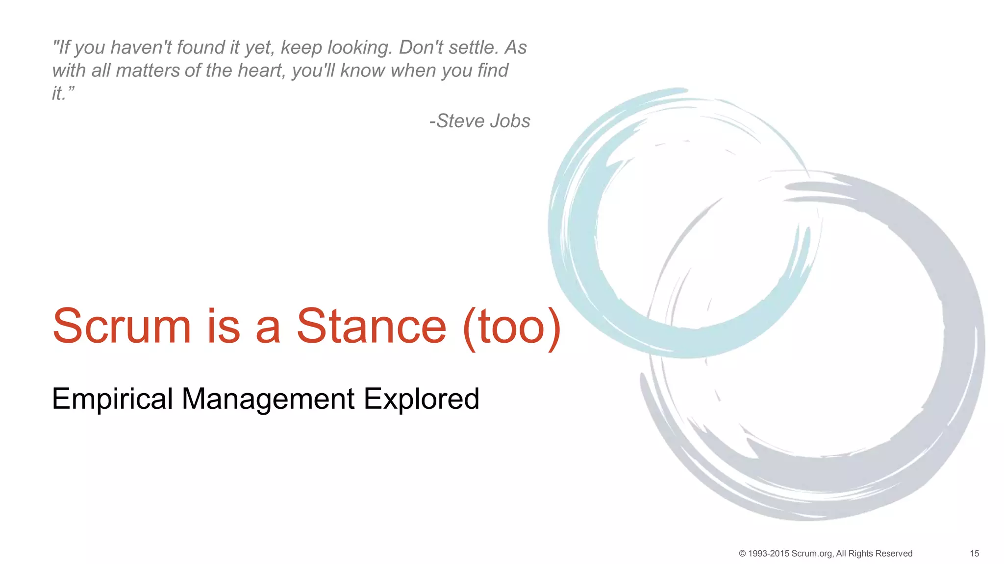 15© 1993-2015 Scrum.org, All Rights Reserved
Scrum is a Stance (too)
Empirical Management Explored
"If you haven't found it yet, keep looking. Don't settle. As
with all matters of the heart, you'll know when you find
it.”
-Steve Jobs
 