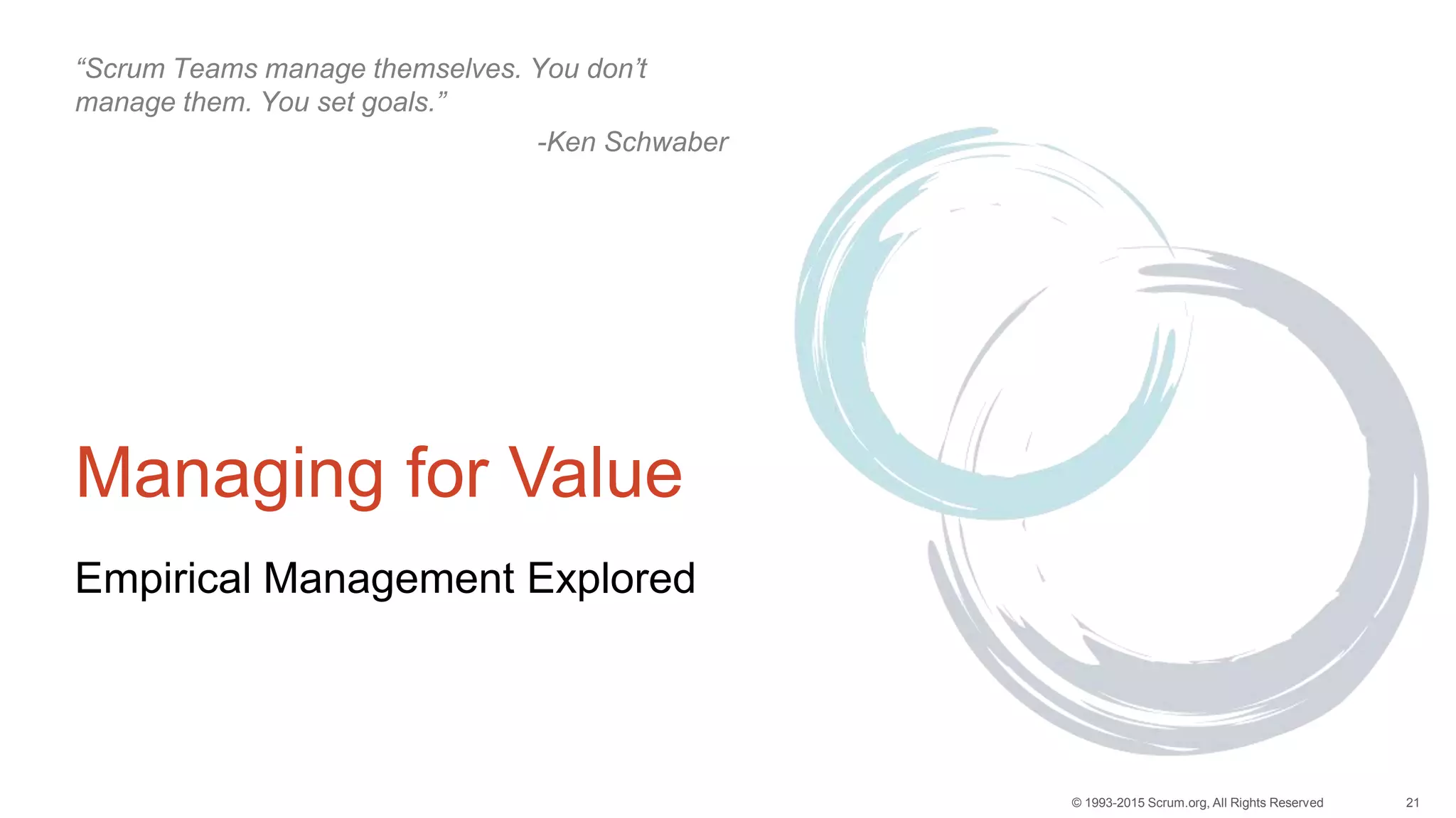 21© 1993-2015 Scrum.org, All Rights Reserved
Managing for Value
Empirical Management Explored
“Scrum Teams manage themselves. You don’t
manage them. You set goals.”
-Ken Schwaber
 