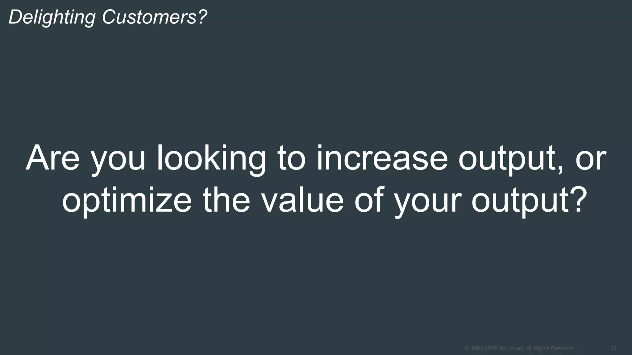 23© 1993-2015 Scrum.org, All Rights Reserved
Are you looking to increase output, or
optimize the value of your output?
Delighting Customers?
 