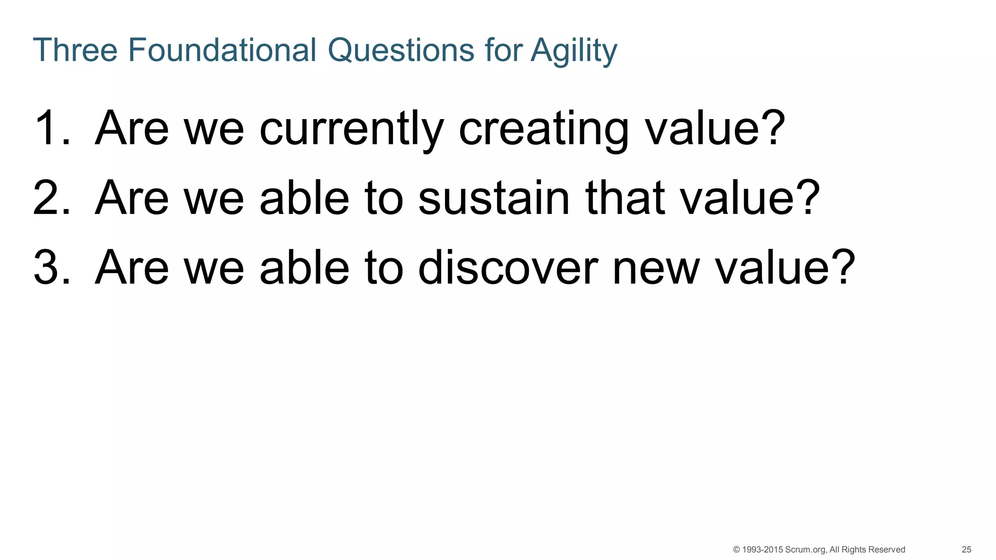 25© 1993-2015 Scrum.org, All Rights Reserved
Three Foundational Questions for Agility
1. Are we currently creating value?
2. Are we able to sustain that value?
3. Are we able to discover new value?
 