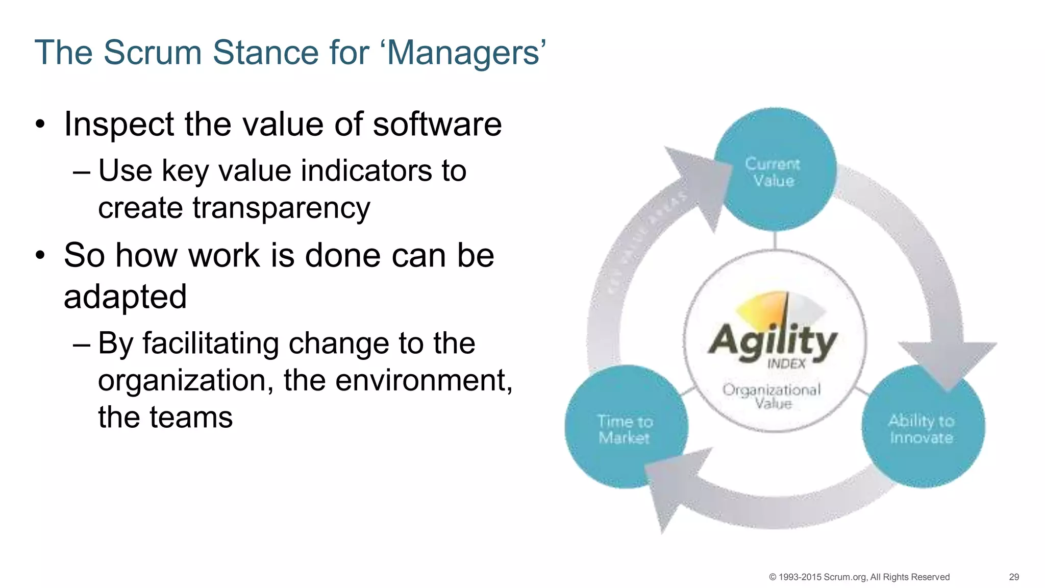 29© 1993-2015 Scrum.org, All Rights Reserved
The Scrum Stance for ‘Managers’
• Inspect the value of software
– Use key value indicators to
create transparency
• So how work is done can be
adapted
– By facilitating change to the
organization, the environment,
the teams
 