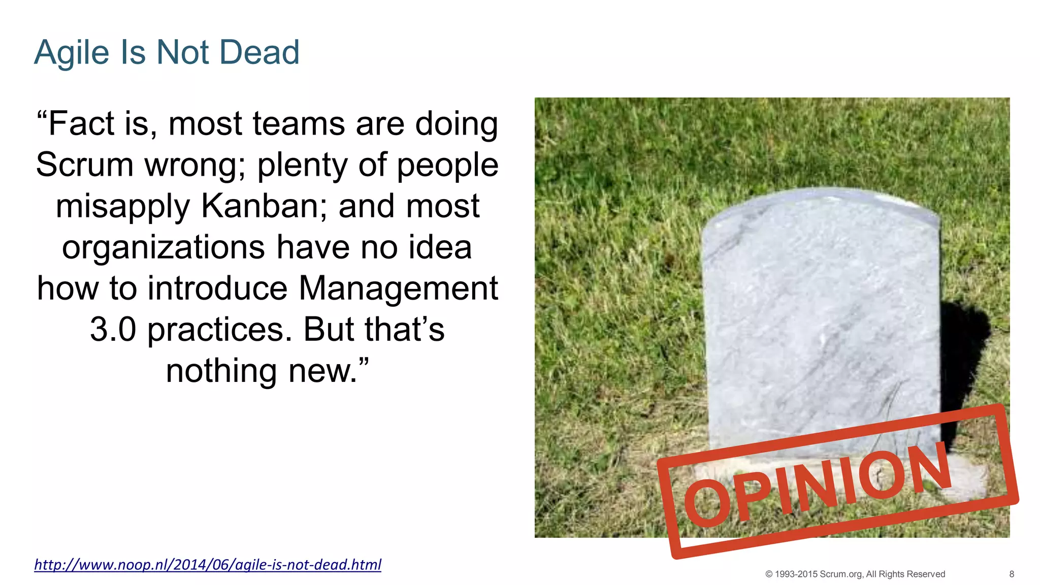 8© 1993-2015 Scrum.org, All Rights Reserved
Agile Is Not Dead
“Fact is, most teams are doing
Scrum wrong; plenty of people
misapply Kanban; and most
organizations have no idea
how to introduce Management
3.0 practices. But that’s
nothing new.”
http://www.noop.nl/2014/06/agile-is-not-dead.html
 