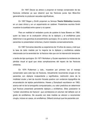 En 1947 Devoe se atreve a proponer el manejo conservador de las
fracturas orbitarias ya que observó que las fracturas puras tipo Blow-Out
generalmente no producen secuelas significativas.

       En 1957 Regan y Smith proponen su famosa Teoría Hidráulica basados
en un caso clínico y en un experimento en cadáver. Posteriores escritos Smith
muestran la dualidad entre operar o no operar.

       Pero en realidad el verdadero punto de quiebre lo hace Bowers en 1964,
quien se basa en la evaluación clínica de la diplopía y el enoftalmos para
determinar si se garantiza el procedimiento quirúrgico. En su serie un tercio de los
pacientes no presentaban síntomas y fueron tratados conservadoramente.

       En 1967 Converse describe su experiencia de 10 años de casos y notó que
la tasa de éxito medida por la mejoría de la diplopía y enoftalmos estaba
relacionada con la severidad de la fractura más que con la intervención temprana

o tardía de tipo quirúrgico. En 1971 Nicholson y Guzak reportaron la incidencia de
pérdida visual al igual que otras complicaciones del reparo de las fracturas
orbitarias.

       En 1974 Putterman y cols., muestran por primera vez el manejo
conservador para este tipo de fracturas. Actualmente recomienda cirugía en los
pacientes con diplopía incapacitante y significativa, restricción clara de la
motilidad ocular y test de ducción forzada positivo con evidencia topográfica de
encarcelación de tejidos periorbitarios. Hawes y Dorszbach escribieron en 1983,
acerca del rol de la tomografía computarizada y su valor predictivo en determinar
qué fractura presentará persistente diplopía y enoftalmos. Ellos postularon la
“unidad volumétrica de fractura”, que correlaciona el volumen del defecto con el
grado de enoftalmos. De acuerdo con ésta medida se atreven a recomendar
cirugía, incluso en casos, sin enoftalmos. Gilbard concluyó que los pacientes con




                                        15
 