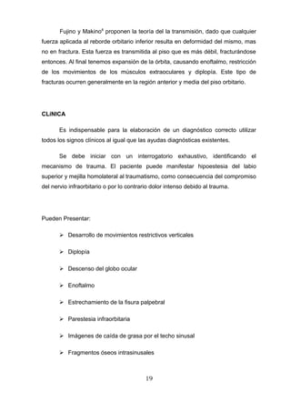 Fujino y Makino8 proponen la teoría del la transmisión, dado que cualquier
fuerza aplicada al reborde orbitario inferior resulta en deformidad del mismo, mas
no en fractura. Esta fuerza es transmitida al piso que es más débil, fracturándose
entonces. Al final tenemos expansión de la órbita, causando enoftalmo, restricción
de los movimientos de los músculos extraoculares y diplopía. Este tipo de
fracturas ocurren generalmente en la región anterior y media del piso orbitario.




CLíNICA

       Es indispensable para la elaboración de un diagnóstico correcto utilizar
todos los signos clínicos al igual que las ayudas diagnósticas existentes.

       Se debe iniciar con un interrogatorio exhaustivo, identificando el
mecanismo de trauma. El paciente puede manifestar hipoestesia del labio
superior y mejilla homolateral al traumatismo, como consecuencia del compromiso
del nervio infraorbitario o por lo contrario dolor intenso debido al trauma.




Pueden Presentar:

        Desarrollo de movimientos restrictivos verticales

        Diplopía

        Descenso del globo ocular

        Enoftalmo

        Estrechamiento de la fisura palpebral

        Parestesia infraorbitaria

        Imágenes de caída de grasa por el techo sinusal

        Fragmentos óseos intrasinusales



                                          19
 