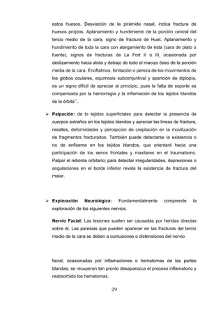 estos huesos. Desviación de la pirámide nasal, indica fractura de
   huesos propios. Aplanamiento y hundimiento de la porción central del
   tercio medio de la cara, signo de fractura de Huet. Aplanamiento y
   hundimiento de toda la cara con alargamiento de ésta (cara de plato o
   fuente), signos de fracturas de Le Fort II o III, ocasionada por
   deslizamiento hacia atrás y debajo de todo el macizo óseo de la porción
   media de la cara. Enoftalmos, limitación o pereza de los movimientos de
   los globos oculares, equimosis subconjuntival y aparición de diplopía,
   es un signo difícil de apreciar al principio, pues la falta de soporte es
   compensada por la hemorragia y la inflamación de los tejidos blandos
   de la órbita11.

 Palpación: de lo tejidos superficiales para detectar la presencia de
   cuerpos extraños en los tejidos blandos y apreciar las lineas de fractura,
   resaltes, deformidades y percepción de crepitación en la movilización
   de fragmentos fracturados. También puede detectarse la existencia o
   no de enfisema en los tejidos blandos, que orientará hacia una
   participación de los senos frontales y maxilares en el traumatismo.
   Palpar el reborde orbitario; para detectar irregularidades, depresiones o
   angulaciones en el borde inferior revela la existencia de fractura del
   malar.




 Exploración        Neurológica:     Fundamentalmente      comprende      la
   exploración de los siguientes nervios.

   Nervio Facial: Las lesiones suelen ser causadas por heridas directas
   sobre él. Las paresias que pueden aparecer en las fracturas del tercio
   medio de la cara se deben a contusiones o distensiones del nervio




   facial, ocasionadas por inflamaciones o hematomas de las partes
   blandas; se recuperan tan pronto desaparezca el proceso inflamatorio y
   reabsorbido los hematomas.

                                 29
 