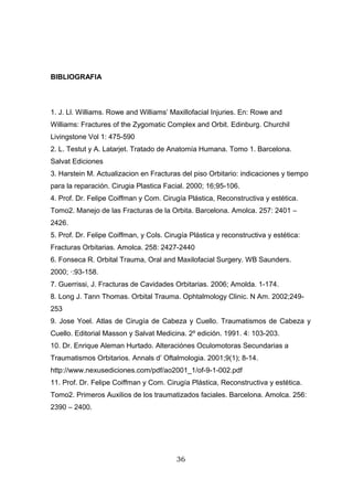 BIBLIOGRAFIA



1. J. Ll. Williams. Rowe and Williams’ Maxillofacial Injuries. En: Rowe and
Williams: Fractures of the Zygomatic Complex and Orbit. Edinburg. Churchil
Livingstone Vol 1: 475-590
2. L. Testut y A. Latarjet. Tratado de Anatomía Humana. Tomo 1. Barcelona.
Salvat Ediciones
3. Harstein M. Actualizacion en Fracturas del piso Orbitario: indicaciones y tiempo
para la reparación. Cirugia Plastica Facial. 2000; 16;95-106.
4. Prof. Dr. Felipe Coiffman y Com. Cirugía Plástica, Reconstructiva y estética.
Tomo2. Manejo de las Fracturas de la Orbita. Barcelona. Amolca. 257: 2401 –
2426.
5. Prof. Dr. Felipe Coiffman, y Cols. Cirugía Plástica y reconstructiva y estética:
Fracturas Orbitarias. Amolca. 258: 2427-2440
6. Fonseca R. Orbital Trauma, Oral and Maxilofacial Surgery. WB Saunders.
2000; ·:93-158.
7. Guerrissi, J. Fracturas de Cavidades Orbitarias. 2006; Amolda. 1-174.
8. Long J. Tann Thomas. Orbital Trauma. Ophtalmology Clinic. N Am. 2002;249-
253
9. Jose Yoel. Atlas de Cirugía de Cabeza y Cuello. Traumatismos de Cabeza y
Cuello. Editorial Masson y Salvat Medicina. 2º edición. 1991. 4: 103-203.
10. Dr. Enrique Aleman Hurtado. Alteraciónes Oculomotoras Secundarias a
Traumatismos Orbitarios. Annals d’ Oftalmologia. 2001;9(1); 8-14.
http://www.nexusediciones.com/pdf/ao2001_1/of-9-1-002.pdf
11. Prof. Dr. Felipe Coiffman y Com. Cirugía Plástica, Reconstructiva y estética.
Tomo2. Primeros Auxilios de los traumatizados faciales. Barcelona. Amolca. 256:
2390 – 2400.




                                         36
 