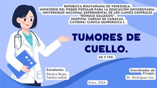 TUMORES DE
CUELLO.
Coordinador de
Cirugía:
Dr. Rodriguez Luis.
REPÚBLICA BOLIVARIANA DE VENEZUELA.
MINISTERIO DEL PODER POPULAR PARA LA EDUCACIÓN UNIVERSITARIA.
UNIVERSIDAD NACIONAL EXPERIMENTAL DE LOS LLANOS CENTRALES
“RÓMULO GALLEGOS”.
HOSPITAL VARGAS DE CARACAS.
CÁTEDRA: CLÍNICA QUIRÚRGICA I.
Estudiante:
Pereira Rojas,
Sandra Isabel.
Enero, 2024.
DX Y TTO.
 