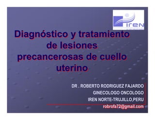 Diagnóstico y tratamiento
de lesiones
precancerosas de cuello
uterino
Diagnóstico y tratamiento
de lesiones
precancerosas de cuello
uterino
DR . ROBERTO RODRIGUEZ FAJARDO
GINECOLOGO ONCOLOGO
IREN NORTE-TRUJILLO,PERU
robrofa72@gmail.com
DR . ROBERTO RODRIGUEZ FAJARDO
GINECOLOGO ONCOLOGO
IREN NORTE-TRUJILLO,PERU
robrofa72@gmail.com
 