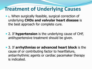 Treatment of Underlying Causes 
 1. When surgically feasible, surgical correction of 
underlying CHDs and valvular heart disease is 
the best approach for complete cure. 
 2. If hypertension is the underlying cause of CHF, 
antihypertensive treatment should be given. 
 3. If arrhythmias or advanced heart block is the 
cause of or contributing factor to heartfailure, 
antiarrhythmic agents or cardiac pacemaker therapy 
is indicated. 
 