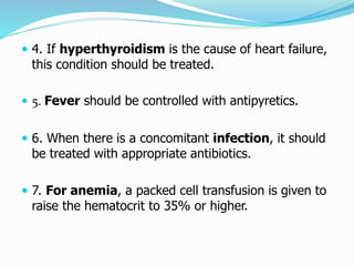  4. If hyperthyroidism is the cause of heart failure, 
this condition should be treated. 
 5. Fever should be controlled with antipyretics. 
 6. When there is a concomitant infection, it should 
be treated with appropriate antibiotics. 
 7. For anemia, a packed cell transfusion is given to 
raise the hematocrit to 35% or higher. 
 