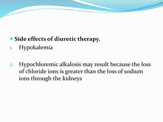  Side effects of diuretic therapy. 
1. Hypokalemia 
2. Hypochloremic alkalosis may result because the loss 
of chloride ions is greater than the loss of sodium 
ions through the kidneys 
 