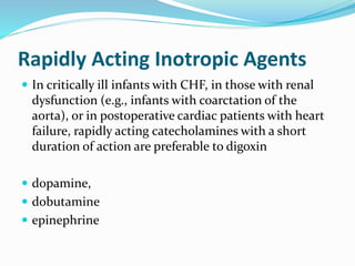Rapidly Acting Inotropic Agents 
 In critically ill infants with CHF, in those with renal 
dysfunction (e.g., infants with coarctation of the 
aorta), or in postoperative cardiac patients with heart 
failure, rapidly acting catecholamines with a short 
duration of action are preferable to digoxin 
 dopamine, 
 dobutamine 
 epinephrine 
 
