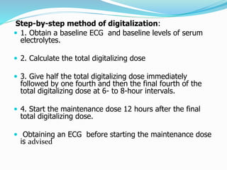 Step-by-step method of digitalization: 
 1. Obtain a baseline ECG and baseline levels of serum 
electrolytes. 
 2. Calculate the total digitalizing dose 
 3. Give half the total digitalizing dose immediately 
followed by one fourth and then the final fourth of the 
total digitalizing dose at 6- to 8-hour intervals. 
 4. Start the maintenance dose 12 hours after the final 
total digitalizing dose. 
 Obtaining an ECG before starting the maintenance dose 
is advised 
 
