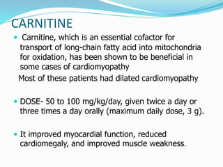 CARNITINE 
 Carnitine, which is an essential cofactor for 
transport of long-chain fatty acid into mitochondria 
for oxidation, has been shown to be beneficial in 
some cases of cardiomyopathy 
Most of these patients had dilated cardiomyopathy 
 DOSE- 50 to 100 mg/kg/day, given twice a day or 
three times a day orally (maximum daily dose, 3 g). 
 It improved myocardial function, reduced 
cardiomegaly, and improved muscle weakness. 
 