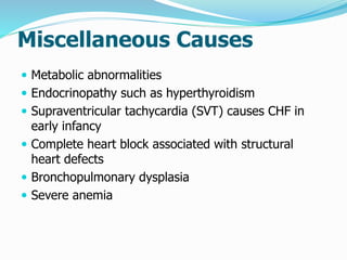Miscellaneous Causes 
 Metabolic abnormalities 
 Endocrinopathy such as hyperthyroidism 
 Supraventricular tachycardia (SVT) causes CHF in 
early infancy 
 Complete heart block associated with structural 
heart defects 
 Bronchopulmonary dysplasia 
 Severe anemia 
 