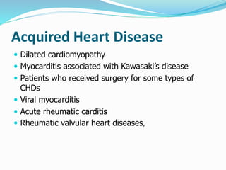 Acquired Heart Disease 
 Dilated cardiomyopathy 
 Myocarditis associated with Kawasaki’s disease 
 Patients who received surgery for some types of 
CHDs 
 Viral myocarditis 
 Acute rheumatic carditis 
 Rheumatic valvular heart diseases, 
 