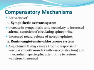 Compensatory Mechanisms 
 Activation of 
1. Sympathetic nervous system 
 increase in sympathetic tone secondary to increased 
adrenal secretion of circulating epinephrine. 
 increased neural release of norepinephrine. 
2. Renin–angiotensin–aldosterone system 
 Angiotensin II may cause a trophic response in 
vascular smooth muscle (with vasoconstriction) and 
myocardial hypertrophy, attempting to restore 
wallstress to normal 
 
