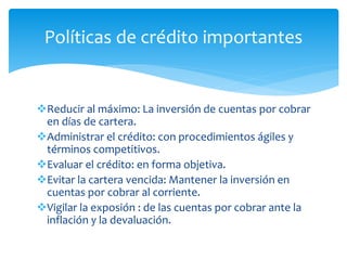 Reducir al máximo: La inversión de cuentas por cobrar
en días de cartera.
Administrar el crédito: con procedimientos ágiles y
términos competitivos.
Evaluar el crédito: en forma objetiva.
Evitar la cartera vencida: Mantener la inversión en
cuentas por cobrar al corriente.
Vigilar la exposión : de las cuentas por cobrar ante la
inflación y la devaluación.
Políticas de crédito importantes
 