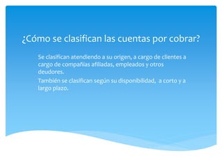 ¿Cómo se clasifican las cuentas por cobrar?
Se clasifican atendiendo a su origen, a cargo de clientes a
cargo de compañías afiliadas, empleados y otros
deudores.
También se clasifican según su disponibilidad, a corto y a
largo plazo.
 