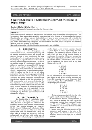 Hadab Khalid Obayes . Int. Journal of Engineering Research and Application
ISSN : 2248-9622, Vol. 3, Issue 5, Sep-Oct 2013, pp.710-714

RESEARCH ARTICLE

www.ijera.com

OPEN ACCESS

Suggested Approach to Embedded Playfair Cipher Message in
Digital Image
Lecture Hadab Khalid Obayes
College of education for human sciences, Babylon University, Iraq
ABSTRACT
This research presents a technique for protect the data through using cryptography and steganography. The
cryptography stage is using Play fair cipher to encrypted the secret message. In steganography stage convert
Playfair cipher text to binary and store the first bit in every letter in secret message in the LSB of pixel in the
image and then the second bit in every letter embedded in the LSB of pixel and continue so until the last bit in
last letter in the secret message. The greater size of the text more difficult to decode See's picture does not know
what the image bits and what are bits of text.
Keyword- cryptography, LSB, Playfair cipher, steganography, text embedded.

I.

INTRODUCTION

Because
of
the
development
in
communication devices, information processing and
the Internet. Information security and privacy has
therefore become a core requirement for data
transfer, driven by the need to protect critical assets.
Cryptography is popularly known as the study of
encoding and decoding private massages. This article
use playfair method as a cryptography. In Play fair
cipher, the alphabets are arranged in 5X5 diagram
based on secret key, it is very difficult to break the
cipher text but it can be breakable by few hundreds of
letters[1]. Steganography is one of protection ways,
which is defined as that is the art of hiding
information. The best known steganographic method
that works in the spatial domain is the LSB [2] (Least
Significant Bit), which replaces the least significant
bits of pixels selected to hide the information [3].
LSB steganography is the process of adjusting the
least significant bit pixels of a carrier image in order
to hide a message. In its simplest form, the bits of the
secret message substitute the LSBs of consecutive
pixels of an image, one bit in each pixel. For this
method to work, the pixels of the image must have
fixed length, e.g. 8 bits for grayscale images or 24
bits for color images[4].

II.

PLAYFAIR CIPHER

The Playfair cipher is a substitution cipher
invented in 1854 by Charles Wheatstone (18021875). The name of the cipher as it is known in the
cryptology literature comes from the name of the lord
Playfair who strongly promoted the cipher[1].
Playfair cipher is Unlike a simple substitution cipher,
which takes a message one letter at a time and
replaces each letter with another letter, a Play fair
cipher takes a message two letters at a time and
replaces each pair of letters with another pair of
letters. In other words, each diagram is replaced with
www.ijera.com

another digram. (A pair of letters is called a digram.)
A given digram is always replaced by the same
digram.[5] The enciphering process is based on a
table where one letter of the English alphabet is
omitted, and the remaining 25letters are arranged in a
5x5 digram. Typically, the letter “J” is removed from
the alphabet and an “I” takes its place in the text that
is to be enciphered. The digram, with no key, look
like the following [6]:
ABCDE
FGHIK
LMNOP
QRSTU
VWXYZ
the The alphabet square is a five-by-five digram. The
key phrase is first written without repeating any
letters. The remaining letters of the alphabet are filled
in in order, Using the word “CIPHER” as the key,
enciphering digram becomes:
CIPH E
RABDF
GKLMN
OQSTU
VWXYZ
To encrypt a message, the following four rules
are applied to each digram in the plaintext:[7]
1. If both letters are the same (or only one letter is
left), add an "X" after the first letter. Encrypt the
new pair and continue. Some variants of Playfair
use "Q" instead of "X", but any infrequent letter
could be used. For example, “balloon” would be
treated as “ba lx lo on”.
2. Plaintext letters that fall in the same row of the
digram are each replaced by the letter to the
right, with the first element of the row circularly
following the last. For example, HE is replaced
with EC.
710 | P a g e

 