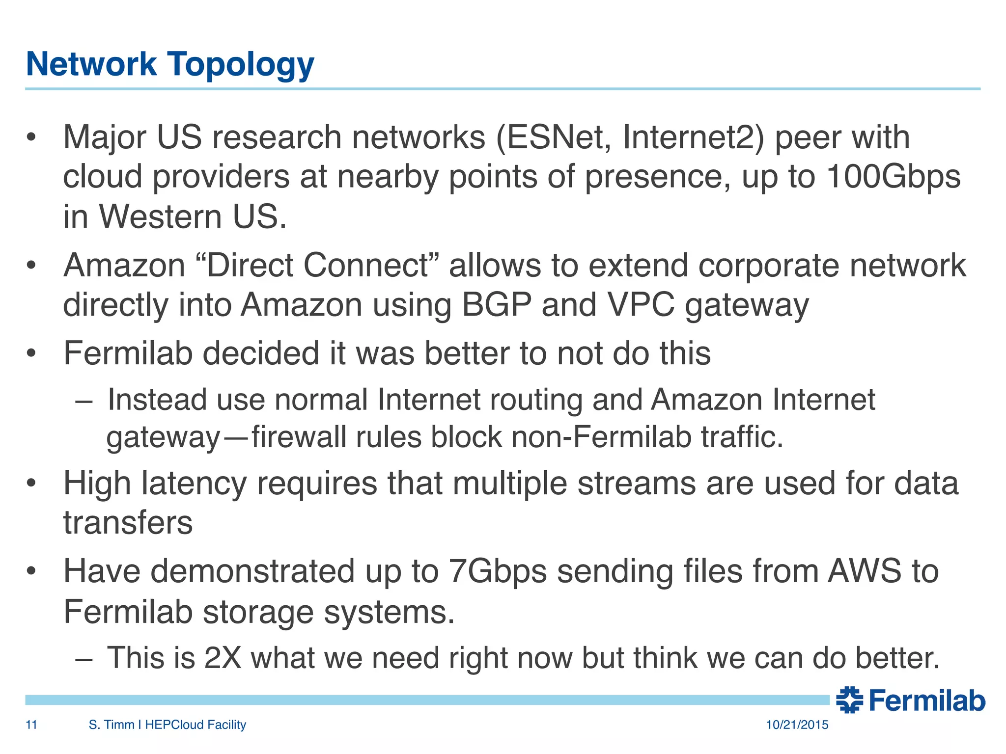 Network Topology"
•  Major US research networks (ESNet, Internet2) peer with
cloud providers at nearby points of presence, up to 100Gbps
in Western US.!
•  Amazon “Direct Connect” allows to extend corporate network
directly into Amazon using BGP and VPC gateway!
•  Fermilab decided it was better to not do this!
–  Instead use normal Internet routing and Amazon Internet
gateway—ﬁrewall rules block non-Fermilab trafﬁc.!
•  High latency requires that multiple streams are used for data
transfers!
•  Have demonstrated up to 7Gbps sending ﬁles from AWS to
Fermilab storage systems.!
–  This is 2X what we need right now but think we can do better.!
10/21/2015!S. Timm | HEPCloud Facility"11!
 