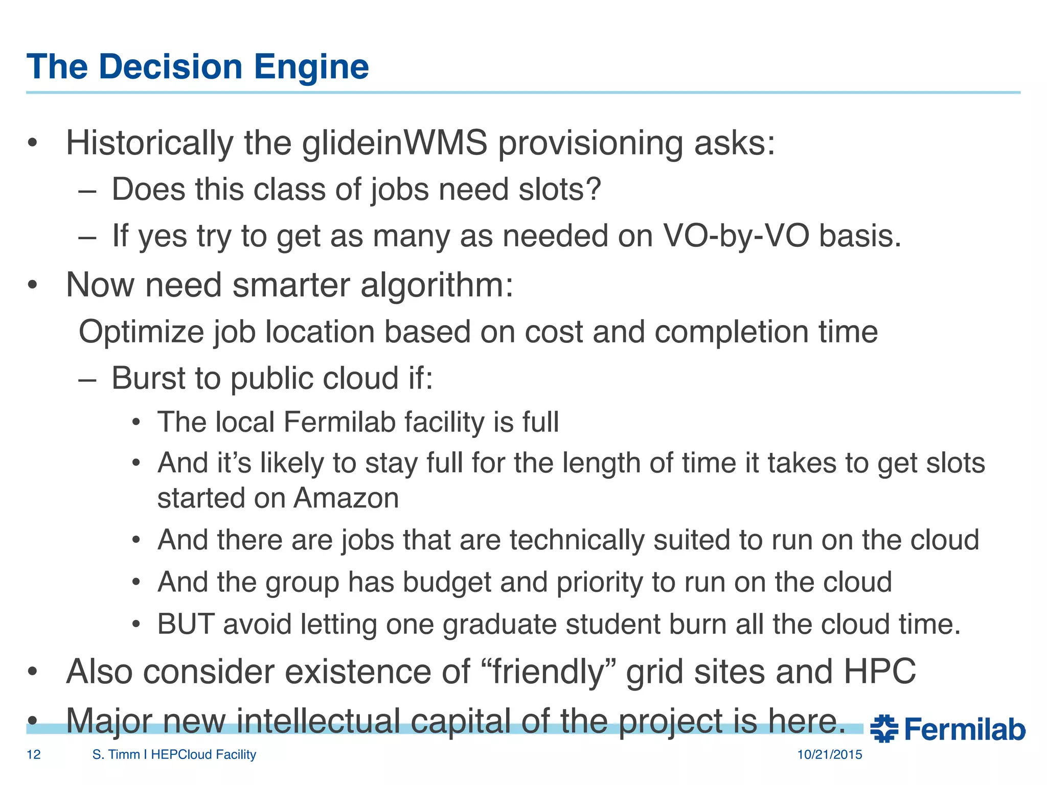 The Decision Engine"
•  Historically the glideinWMS provisioning asks:!
–  Does this class of jobs need slots?!
–  If yes try to get as many as needed on VO-by-VO basis.!
•  Now need smarter algorithm:!
Optimize job location based on cost and completion time!
–  Burst to public cloud if:!
•  The local Fermilab facility is full!
•  And it’s likely to stay full for the length of time it takes to get slots
started on Amazon!
•  And there are jobs that are technically suited to run on the cloud!
•  And the group has budget and priority to run on the cloud!
•  BUT avoid letting one graduate student burn all the cloud time.!
•  Also consider existence of “friendly” grid sites and HPC!
•  Major new intellectual capital of the project is here.!
10/21/2015!S. Timm | HEPCloud Facility"12!
 