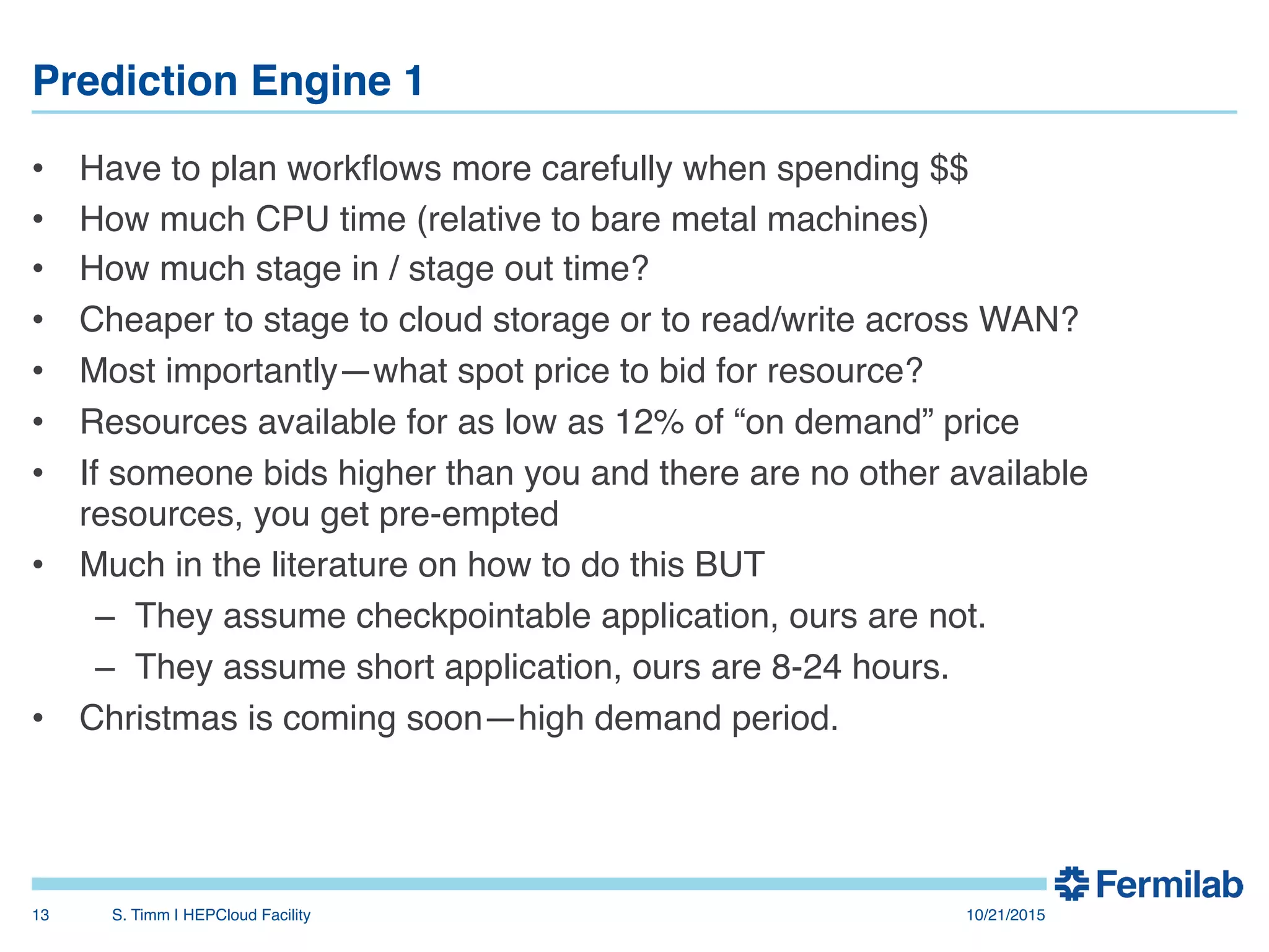 Prediction Engine 1"
•  Have to plan workﬂows more carefully when spending $$!
•  How much CPU time (relative to bare metal machines)!
•  How much stage in / stage out time?!
•  Cheaper to stage to cloud storage or to read/write across WAN?!
•  Most importantly—what spot price to bid for resource?!
•  Resources available for as low as 12% of “on demand” price!
•  If someone bids higher than you and there are no other available
resources, you get pre-empted!
•  Much in the literature on how to do this BUT!
–  They assume checkpointable application, ours are not.!
–  They assume short application, ours are 8-24 hours.!
•  Christmas is coming soon—high demand period.!
10/21/2015!S. Timm | HEPCloud Facility"13!
 