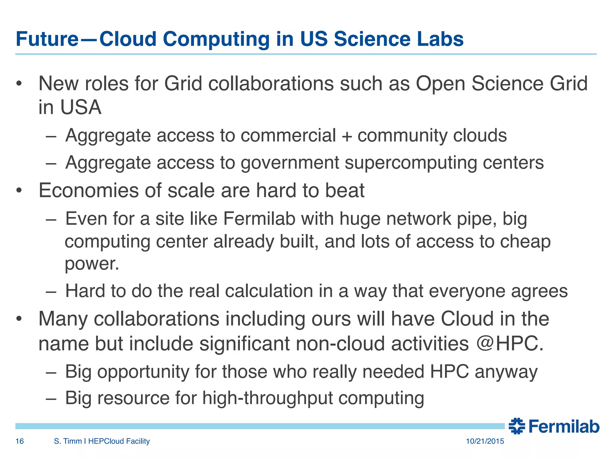 Future—Cloud Computing in US Science Labs"
•  New roles for Grid collaborations such as Open Science Grid
in USA!
–  Aggregate access to commercial + community clouds!
–  Aggregate access to government supercomputing centers!
•  Economies of scale are hard to beat!
–  Even for a site like Fermilab with huge network pipe, big
computing center already built, and lots of access to cheap
power.!
–  Hard to do the real calculation in a way that everyone agrees!
•  Many collaborations including ours will have Cloud in the
name but include signiﬁcant non-cloud activities @HPC.!
–  Big opportunity for those who really needed HPC anyway!
–  Big resource for high-throughput computing!
10/21/2015!S. Timm | HEPCloud Facility"16!
 