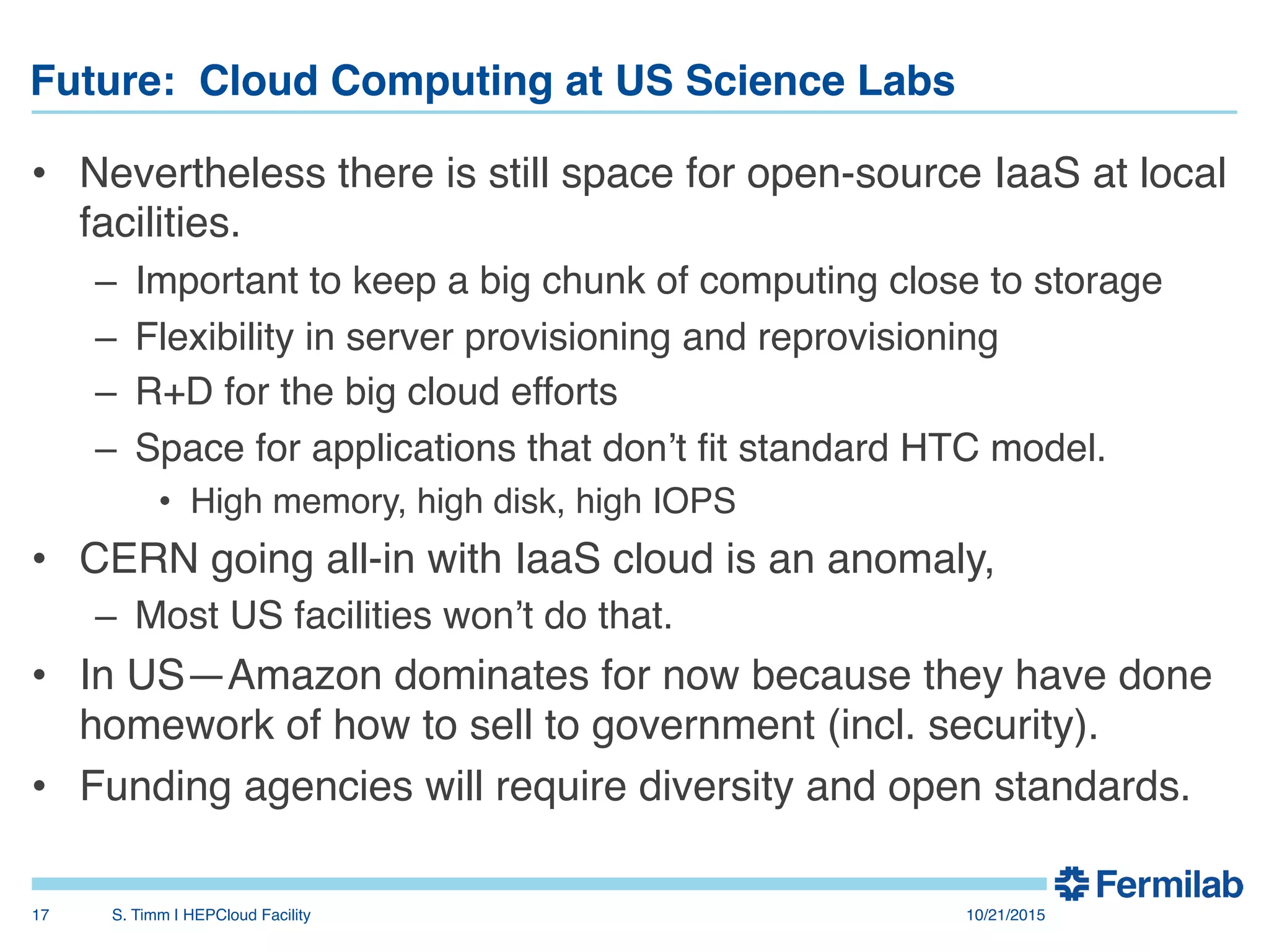 Future: Cloud Computing at US Science Labs"
•  Nevertheless there is still space for open-source IaaS at local
facilities.!
–  Important to keep a big chunk of computing close to storage!
–  Flexibility in server provisioning and reprovisioning!
–  R+D for the big cloud efforts!
–  Space for applications that don’t ﬁt standard HTC model.!
•  High memory, high disk, high IOPS!
•  CERN going all-in with IaaS cloud is an anomaly, !
–  Most US facilities won’t do that.!
•  In US—Amazon dominates for now because they have done
homework of how to sell to government (incl. security).!
•  Funding agencies will require diversity and open standards.!
10/21/2015!S. Timm | HEPCloud Facility"17!
 