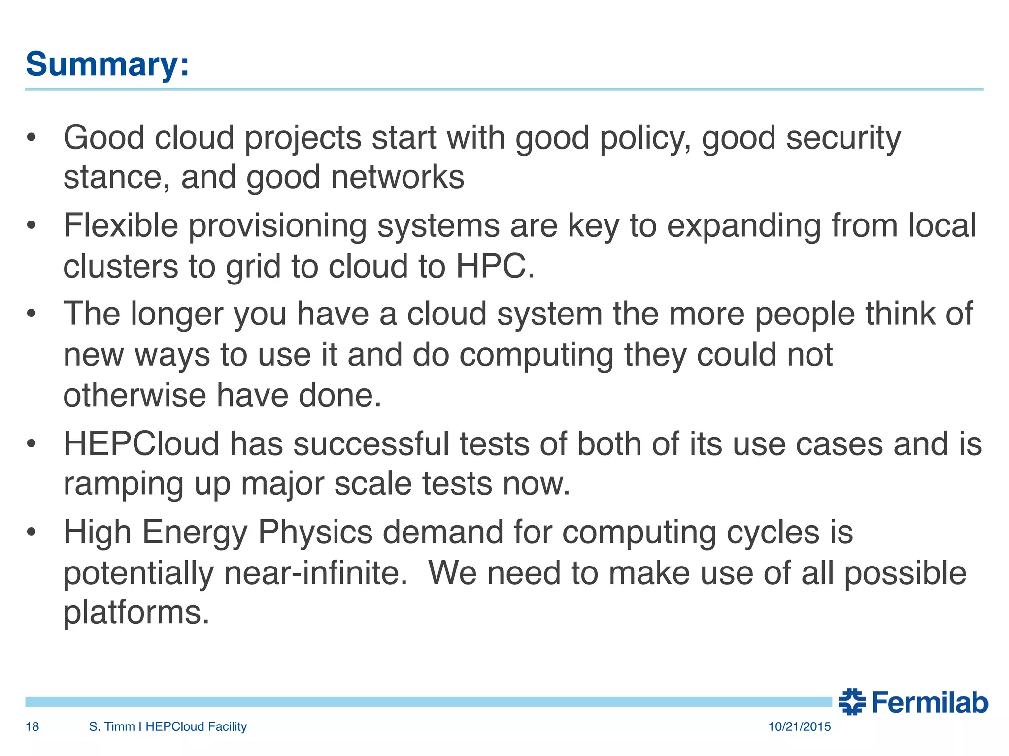 Summary:"
•  Good cloud projects start with good policy, good security
stance, and good networks!
•  Flexible provisioning systems are key to expanding from local
clusters to grid to cloud to HPC.!
•  The longer you have a cloud system the more people think of
new ways to use it and do computing they could not
otherwise have done.!
•  HEPCloud has successful tests of both of its use cases and is
ramping up major scale tests now.!
•  High Energy Physics demand for computing cycles is
potentially near-inﬁnite. We need to make use of all possible
platforms.!
10/21/2015!S. Timm | HEPCloud Facility"18!
 