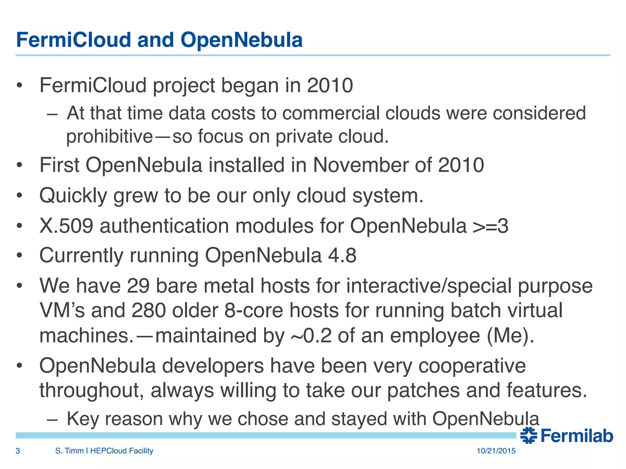 FermiCloud and OpenNebula"
•  FermiCloud project began in 2010!
–  At that time data costs to commercial clouds were considered
prohibitive—so focus on private cloud.!
•  First OpenNebula installed in November of 2010!
•  Quickly grew to be our only cloud system.!
•  X.509 authentication modules for OpenNebula >=3!
•  Currently running OpenNebula 4.8!
•  We have 29 bare metal hosts for interactive/special purpose
VM’s and 280 older 8-core hosts for running batch virtual
machines.—maintained by ~0.2 of an employee (Me).!
•  OpenNebula developers have been very cooperative
throughout, always willing to take our patches and features.!
–  Key reason why we chose and stayed with OpenNebula!
10/21/2015!S. Timm | HEPCloud Facility"3!
 