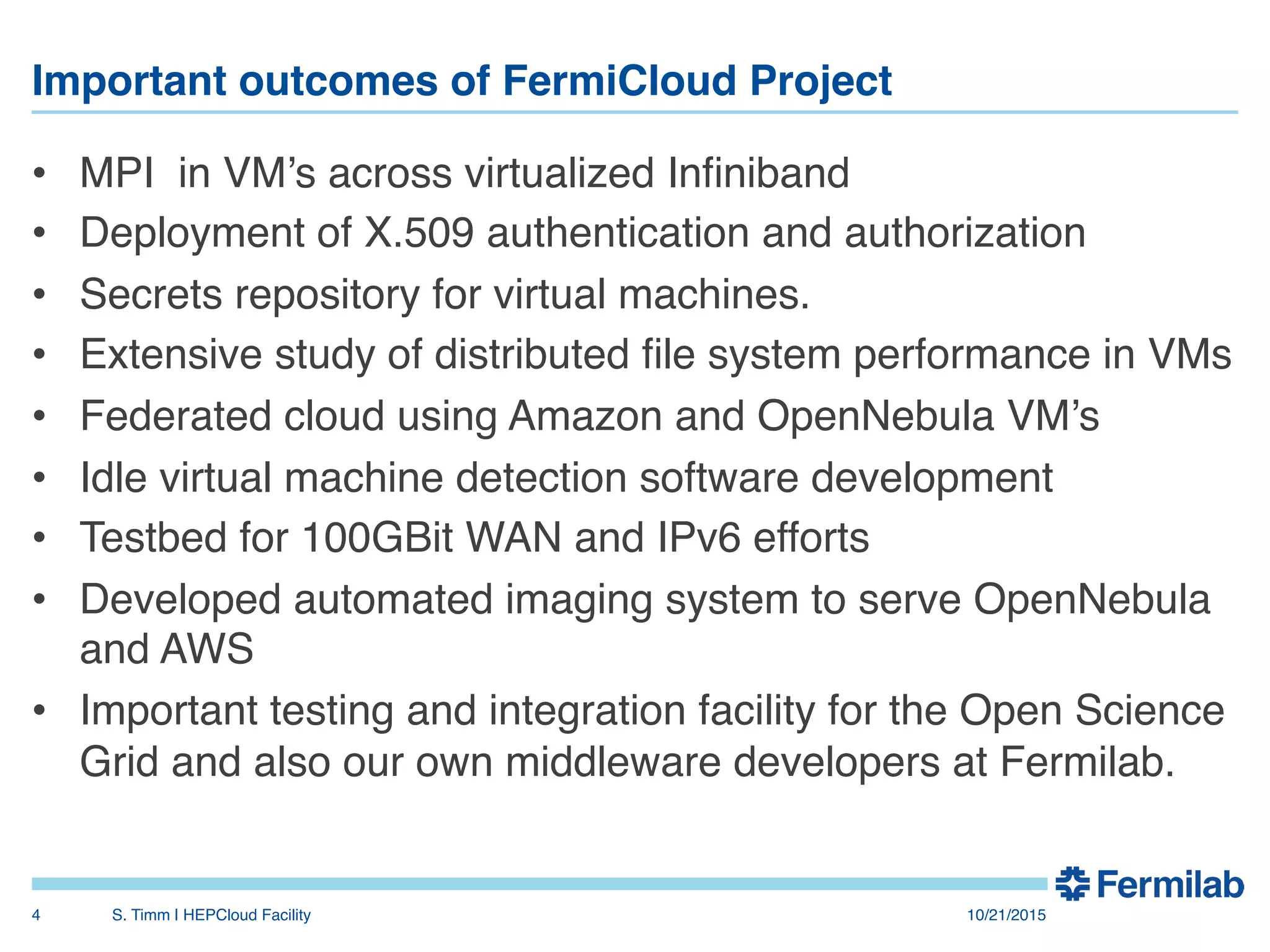 Important outcomes of FermiCloud Project"
•  MPI in VM’s across virtualized Inﬁniband!
•  Deployment of X.509 authentication and authorization!
•  Secrets repository for virtual machines.!
•  Extensive study of distributed ﬁle system performance in VMs!
•  Federated cloud using Amazon and OpenNebula VM’s!
•  Idle virtual machine detection software development!
•  Testbed for 100GBit WAN and IPv6 efforts!
•  Developed automated imaging system to serve OpenNebula
and AWS!
•  Important testing and integration facility for the Open Science
Grid and also our own middleware developers at Fermilab.!
10/21/2015!S. Timm | HEPCloud Facility"4!
 