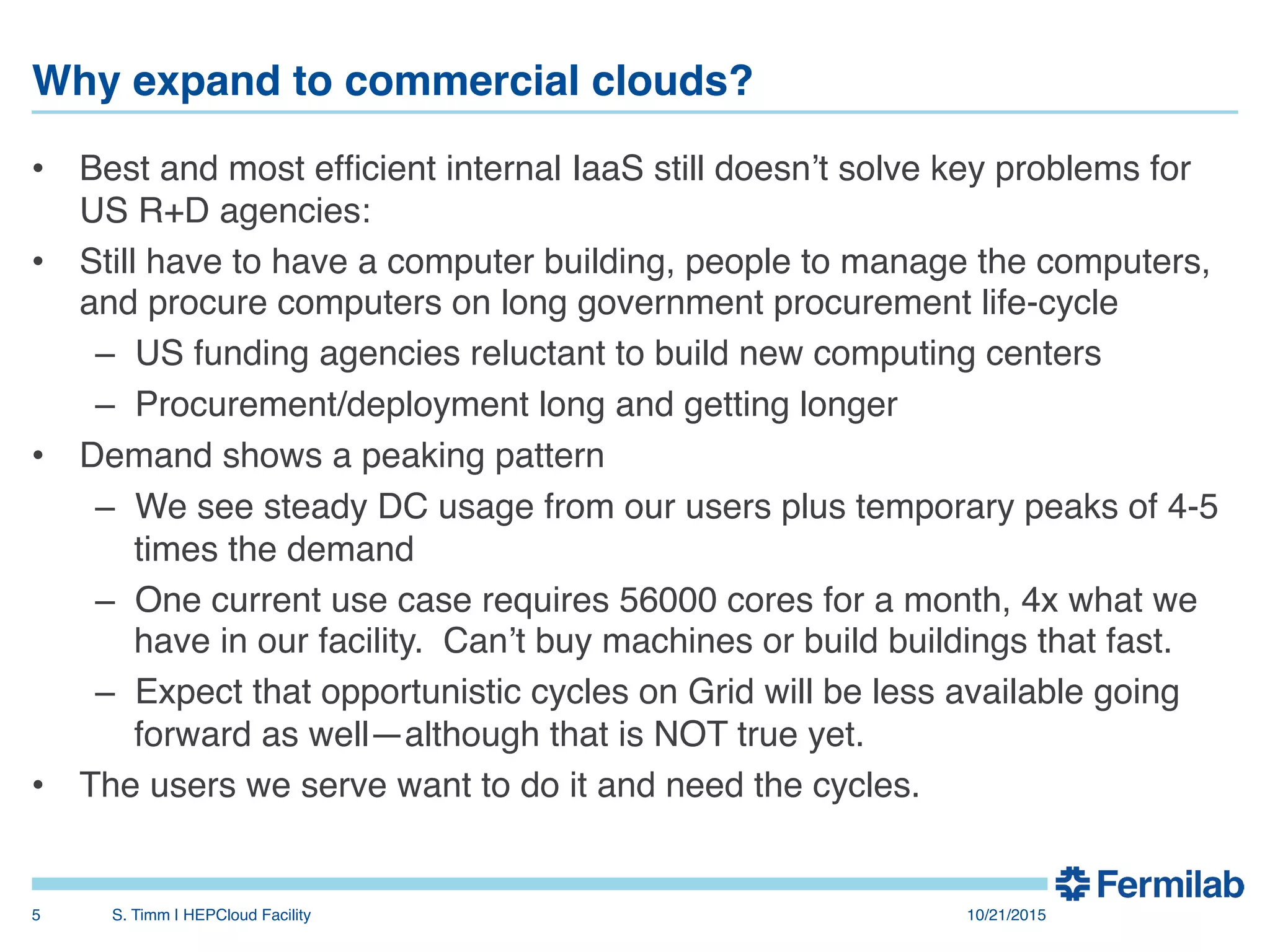 Why expand to commercial clouds?"
•  Best and most efﬁcient internal IaaS still doesn’t solve key problems for
US R+D agencies:!
•  Still have to have a computer building, people to manage the computers,
and procure computers on long government procurement life-cycle!
–  US funding agencies reluctant to build new computing centers!
–  Procurement/deployment long and getting longer!
•  Demand shows a peaking pattern!
–  We see steady DC usage from our users plus temporary peaks of 4-5
times the demand!
–  One current use case requires 56000 cores for a month, 4x what we
have in our facility. Can’t buy machines or build buildings that fast.!
–  Expect that opportunistic cycles on Grid will be less available going
forward as well—although that is NOT true yet.!
•  The users we serve want to do it and need the cycles.!
!
10/21/2015!S. Timm | HEPCloud Facility"5!
 