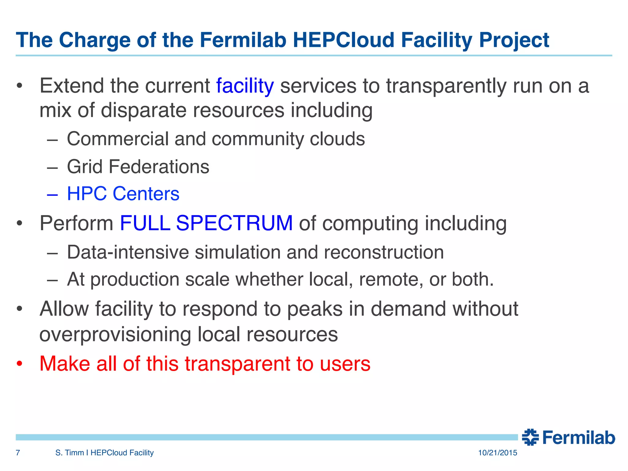 The Charge of the Fermilab HEPCloud Facility Project"
•  Extend the current facility services to transparently run on a
mix of disparate resources including!
–  Commercial and community clouds!
–  Grid Federations!
–  HPC Centers!
•  Perform FULL SPECTRUM of computing including!
–  Data-intensive simulation and reconstruction!
–  At production scale whether local, remote, or both.!
•  Allow facility to respond to peaks in demand without
overprovisioning local resources!
•  Make all of this transparent to users!
10/21/2015!S. Timm | HEPCloud Facility"7!
 