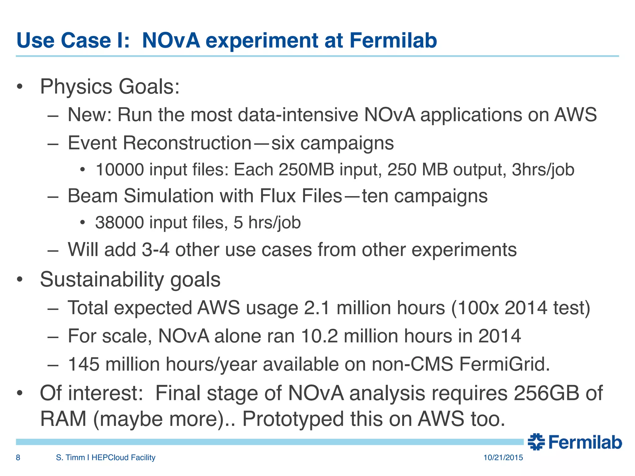 Use Case I: NOvA experiment at Fermilab"
•  Physics Goals:!
–  New: Run the most data-intensive NOvA applications on AWS!
–  Event Reconstruction—six campaigns!
•  10000 input ﬁles: Each 250MB input, 250 MB output, 3hrs/job!
–  Beam Simulation with Flux Files—ten campaigns!
•  38000 input ﬁles, 5 hrs/job!
–  Will add 3-4 other use cases from other experiments!
•  Sustainability goals!
–  Total expected AWS usage 2.1 million hours (100x 2014 test)!
–  For scale, NOvA alone ran 10.2 million hours in 2014!
–  145 million hours/year available on non-CMS FermiGrid.!
•  Of interest: Final stage of NOvA analysis requires 256GB of
RAM (maybe more).. Prototyped this on AWS too.!
! 10/21/2015!S. Timm | HEPCloud Facility"8!
 