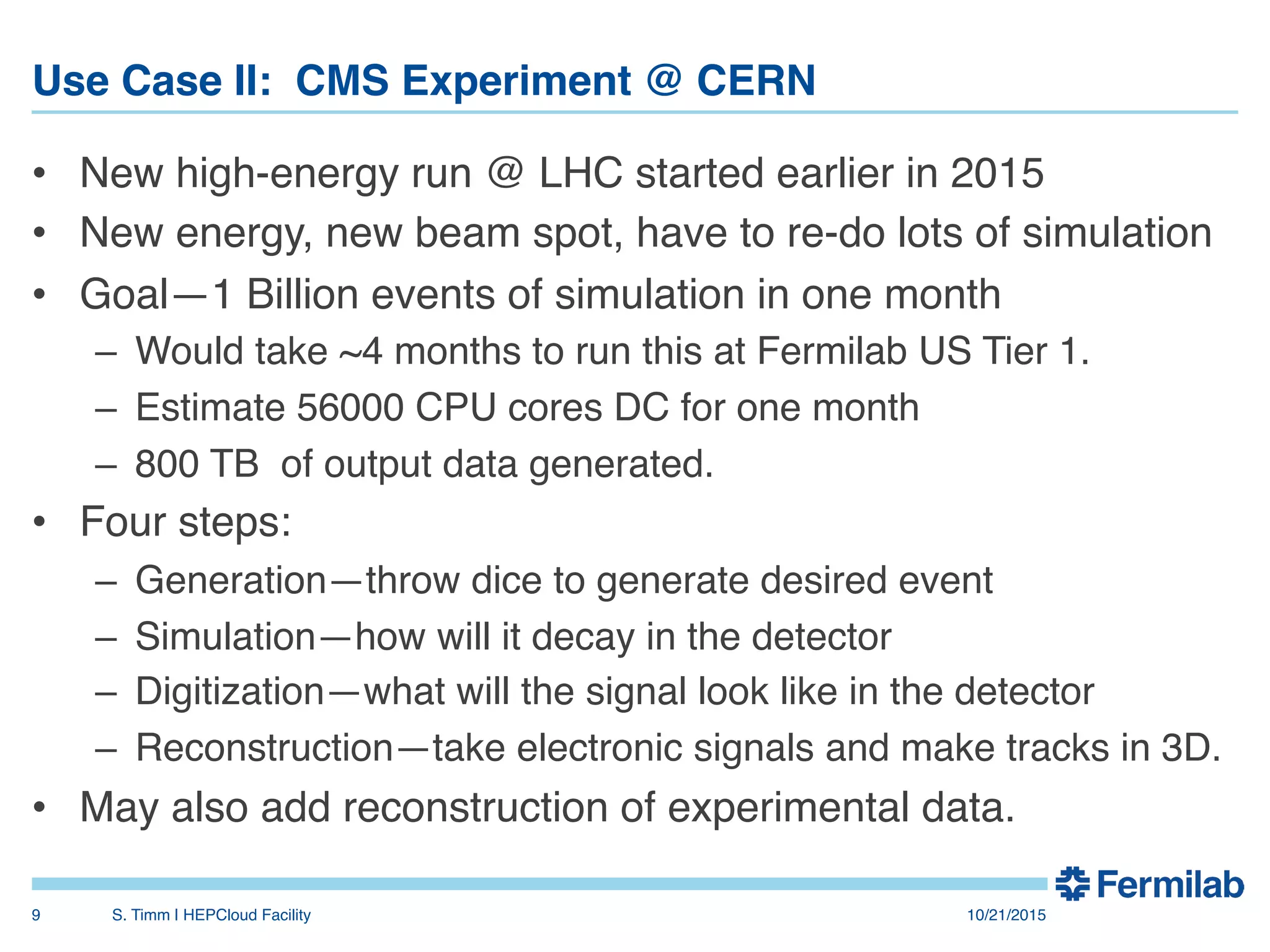 Use Case II: CMS Experiment @ CERN"
•  New high-energy run @ LHC started earlier in 2015!
•  New energy, new beam spot, have to re-do lots of simulation!
•  Goal—1 Billion events of simulation in one month!
–  Would take ~4 months to run this at Fermilab US Tier 1.!
–  Estimate 56000 CPU cores DC for one month!
–  800 TB of output data generated.!
•  Four steps:!
–  Generation—throw dice to generate desired event!
–  Simulation—how will it decay in the detector!
–  Digitization—what will the signal look like in the detector!
–  Reconstruction—take electronic signals and make tracks in 3D.!
•  May also add reconstruction of experimental data.!
!
10/21/2015!S. Timm | HEPCloud Facility"9!
 