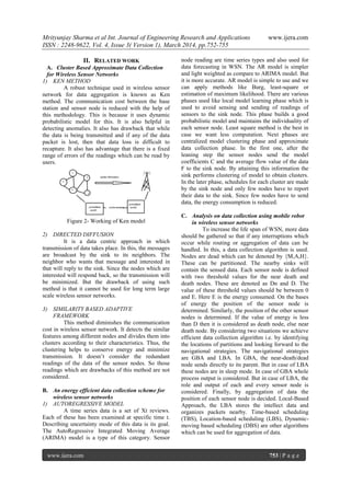 Mrityunjay Sharma et al Int. Journal of Engineering Research and Applications www.ijera.com
ISSN : 2248-9622, Vol. 4, Issue 3( Version 1), March 2014, pp.752-755
www.ijera.com 753 | P a g e
II. RELATED WORK
A. Cluster Based Approximate Data Collection
for Wireless Sensor Networks
1) KEN METHOD
A robust technique used in wireless sensor
network for data aggregation is known as Ken
method. The communication cost between the base
station and sensor node is reduced with the help of
this methodology. This is because it uses dynamic
probabilistic model for this. It is also helpful in
detecting anomalies. It also has drawback that while
the data is being transmitted and if any of the data
packet is lost, then that data loss is difficult to
recapture. It also has advantage that there is a fixed
range of errors of the readings which can be read by
users.
Figure 2- Working of Ken model
2) DIRECTED DIFFUSION
It is a data centric approach in which
transmission of data takes place. In this, the messages
are broadcast by the sink to its neighbors. The
neighbor who wants that message and interested in
that will reply to the sink. Since the nodes which are
interested will respond back, so the transmission will
be minimized. But the drawback of using such
method is that it cannot be used for long term large
scale wireless sensor networks.
3) SIMILARITY BASED ADAPTIVE
FRAMEWORK
This method diminishes the communication
cost in wireless sensor network. It detects the similar
features among different nodes and divides them into
clusters according to their characteristics. Thus, the
clustering helps to conserve energy and minimize
transmission. It doesn’t consider the redundant
readings of the data of the sensor nodes. So those
readings which are drawbacks of this method are not
considered.
B. An energy efficient data collection scheme for
wireless sensor networks
1) AUTOREGRESSIVE MODEL
A time series data is a set of Xt reviews.
Each of these has been examined at specific time t.
Describing uncertainty mode of this data is its goal.
The AutoRegressive Integrated Moving Average
(ARIMA) model is a type of this category. Sensor
node reading are time series types and also used for
data forecasting in WSN. The AR model is simpler
and light weighted as compare to ARIMA model. But
it is more accurate. AR model is simple to use and we
can apply methods like Burg, least-square or
estimation of maximum likelihood. There are various
phases used like local model learning phase which is
used to avoid sensing and sending of readings of
sensors to the sink node. This phase builds a good
probabilistic model and maintains the individuality of
each sensor node. Least square method is the best in
case we want less computation. Next phases are
centralized model clustering phase and approximate
data collection phase. In the first one, after the
leaning step the sensor nodes send the model
coefficients C and the average flow value of the data
F to the sink node. By attaining this information the
sink performs clustering of model to obtain clusters.
In the later phase, schedules for each cluster are made
by the sink node and only few nodes have to report
their data to the sink. Since few nodes have to send
data, the energy consumption is reduced.
C. Analysis on data collection using mobile robot
in wireless sensor networks
To increase the life span of WSN, more data
should be gathered so that if any interruptions which
occur while routing or aggregation of data can be
handled. In this, a data collection algorithm is used.
Nodes are dead which can be denoted by {M,A,H}.
These can be partitioned. The nearby sinks will
contain the sensed data. Each sensor node is defined
with two threshold values for the near death and
death nodes. These are denoted as Dn and D. The
value of these threshold values should be between 0
and E. Here E is the energy consumed. On the bases
of energy the position of the sensor node is
determined. Similarly, the position of the other sensor
nodes is determined. If the value of energy is less
than D then it is considered as death node, else near
death node. By considering two situations we achieve
efficient data collection algorithm i.e. by identifying
the locations of partitions and looking forward to the
navigational strategies. The navigational strategies
are GBA and LBA. In GBA, the near-death/dead
node sends directly to its parent. But in case of LBA
these nodes are in sleep mode. In case of GBA whole
process output is considered. But in case of LBA, the
role and output of each and every sensor node is
considered. Finally, by aggregation of data the
position of each sensor node is decided. Local-Based
Approach, the LBA stores the intellect data and
organizes packets nearby. Time-based scheduling
(TBS), Location-based scheduling (LBS), Dynamic-
moving based scheduling (DBS) are other algorithms
which can be used for aggregation of data.
 
