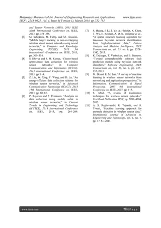 Mrityunjay Sharma et al Int. Journal of Engineering Research and Applications www.ijera.com
ISSN : 2248-9622, Vol. 4, Issue 3( Version 1), March 2014, pp.752-755
www.ijera.com 755 | P a g e
and Sensor Networks (MSN), 2013 IEEE
Ninth International Conference on. IEEE,
2013, pp. 354–358.
[3] M. Sabokrou, M. Fathy, and M. Hosseini,
“Mobile target tracking in non-overlapping
wireless visual sensor networks using neural
networks,” in Computer and Knowledge
Engineering (ICCKE), 2013 3th
International eConference on. IEEE, 2013,
pp. 309–314.
[4] S. Dhivya and S. M. Kumar, “Cluster based
approximate data collection for wireless
sensor networks,” in Computer
Communication and Informatics (ICCCI),
2013 International Conference on. IEEE,
2013, pp. 1–4.
[5] Z. Liu, W. Xing, Y. Wang, and D. Lu, “An
energy-efficient data collection scheme for
wireless sensor networks,” in Advanced
Communication Technology (ICACT), 2013
15th International Conference on. IEEE,
2013, pp. 60–65.
[6] P. Rajaram and P. Prakasam, “Analysis on
data collection using mobile robot in
wireless sensor networks,” in Current
Trends in Engineering and Technology
(ICCTET), 2013 International Conference
on. IEEE, 2013, pp. 264–269.
[7] S. Huang, J. Li, J. Ye, A. Fleisher, K. Chen,
T. Wu, E. Reiman, A. D. N. Initiative et al.,
“A sparse structure learning algorithm for
Gaussian bayesian network identification
from high-dimensional data,” Pattern
Analysis and Machine Intelligence, IEEE
Transactions on, vol. 35, no. 6, pp. 1328–
1342, 2013.
[8] K. Dejaeger, T. Verbraken, and B. Baesens,
“Toward comprehensible software fault
prediction models using bayesian network
classifiers,” Software Engineering, IEEE
Transactions on, vol. 39, no. 2, pp. 237–
257, 2013
[9] M. Di and E. M. Joo, “A survey of machine
learning in wireless sensor networks from
networking and application perspectives,” in
Information, Communications & Signal
Processing, 2007 6th International
Conference on. IEEE, 2007, pp. 1–5.
[10] S. Afzal, “A review of localization
techniques for wireless sensor networks,”
Text Road Publication ISSN, pp. 2090–4304,
2012.
[11] A. S. Raghuvanshi, R. Tripathi, and S.
Tiwari, “Machine learning approach for
anomaly detection in wireless sensor data,”
International Journal of Advances in,
Engineering and Technology, vol. 1, no. 4,
pp. 47–61, 2011.
 