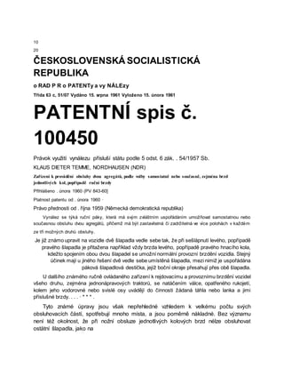 10
20
ČESKOSLOVENSKÁ SOCIALISTICKÁ
REPUBLIKA
o RAD P R o PATENTy a vy NÁLEzy
Třída 63 c, 51/07 Vydáno 15. srpna 1961 Vyloženo 15. února 1961
PATENTNÍ spis č.
100450
Právok využití vynálezu přísluší státu podle 5 odst. 6 zák. . 54/1957 Sb.
KLAUS DIETER TEMME, NORDHAUSEN (NDR)
Zařízení k provádění obsluhy dvou agregátů, podle volby samostatně nebo současně, zejména brzd
jednotlivých kol, popřípadě ruční brzdy
Přihlášeno . února 1960 (PV 843-60]
Platnost patentu od . února 1960 ·
Právo přednosti od . října 1959 (Německá demokratická republika)
Vynález se týká ruční páky, která má svým zvláštním uspořádáním umožňovat samostatnou nebo
současnou obsluhu dvou agregátů, přičemž má být zastavitelná či zadržitelná ve více polohách v každém
ze tří možných druhů obsluhy.
Je již známo upravit na vozidle dvě šlapadla vedle sebe tak, že při sešlápnutí levého, popřípadě
pravého šlapadla je přitažena například vždy brzda levého, popřípadě pravého hnacího kola,
kdežto spojením obou dvou šlapadel se umožní normální provozní brzdění vozidla. Stejný
účinek mají u jiného řešení dvě vedle sebe umístěná šlapadla, mezi nimiž je uspořádána
páková šlapadlová destička, jejíž boční okraje přesahují přes obě šlapadla.
U dalšího známého ručně ovládaného zařízení k rejdovacímu a provoznímu brzdění vozidel
všeho druhu, zejména jednonápravových traktorů, se natáčením válce, opatřeného rukojetí,
kolem jeho vodorovné nebo svislé osy uvádějí do činnosti žádaná táhla nebo lanka a jimi
příslušné brzdy. . . . · * * * .
Tyto známé úpravy jsou však nepřehledné vzhledem k velkému počtu svých
obsluhovacích částí, spotřebují mnoho místa, a jsou poměrně nákladné. Bez významu
není též okolnost, že při nožní obsluze jednotlivých kolových brzd nélze obsluhovat
ostätní šlapadla, jako na
 