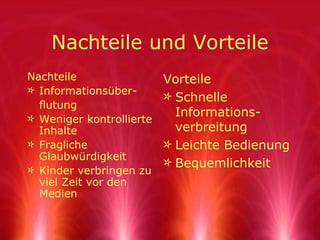 Nachteile und Vorteile Nachteile Informationsüber- flutung Weniger kontrollierte Inhalte Fragliche Glaubwürdigkeit Kinder verbringen zu viel Zeit vor den Medien Vorteile Schnelle Informations-verbreitung Leichte Bedienung Bequemlichkeit 