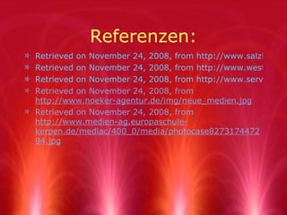 Referenzen: Retrieved on November 24, 2008, from http://www.salzburg.eu/__we_thumbs__/671_2_Medien.jpg Retrieved on November 24, 2008, from http://www.westend-music.com/cms/imagesartikel/Diverse-Radio_Commercials.jpg Retrieved on November 24, 2008, from http://www.services-mg.de/images/Fernseher.jpg Retrieved on November 24, 2008, from  http://www.noeker-agentur.de/img/neue_medien.jpg Retrieved on November 24, 2008, from  http://www.medien-ag.europaschule-kerpen.de/mediac/400_0/media/photocase827317447294.jpg 