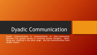 Dyadic Communication
Dyadic Communication is communication or inter–relationship
between two people having or involving mutual thoughts, ideas,
liking and disliking in the same range and the communication have
deeper impact .
 