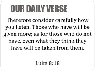 OUR DAILY VERSE
Therefore consider carefully how
you listen. Those who have will be
given more; as for those who do not
have, even what they think they
have will be taken from them.
Luke 8:18
 