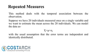 Repeated Measures
This method deals with the temporal association between the
observation.
Suppose we have 20 individuals measured once on a single variable and
we want to estimate the mean across the 20 individuals. We can model
the data as𝑌𝑖 =µ+𝑒 𝑖
with the usual assumption that the error terms are independent and
identically distributed.

 